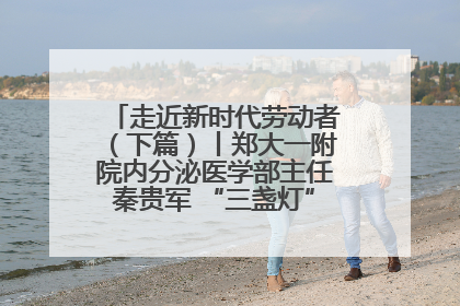 走近新时代劳动者（下篇）丨郑大一附院内分泌医学部主任秦贵军 “三盏灯”下的医者人生