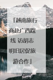 越南旅行商赴广西踩线 访胡志明旧居促旅游合作