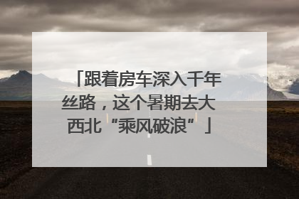 跟着房车深入千年丝路，这个暑期去大西北“乘风破浪”
