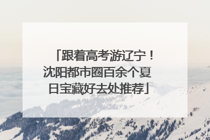 跟着高考游辽宁！沈阳都市圈百余个夏日宝藏好去处推荐