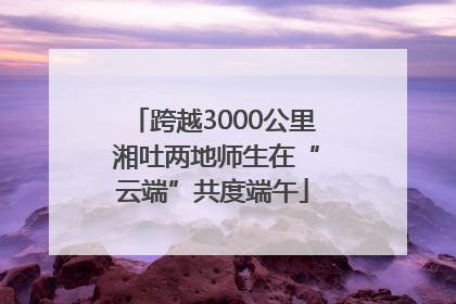 跨越3000公里 湘吐两地师生在“云端”共度端午