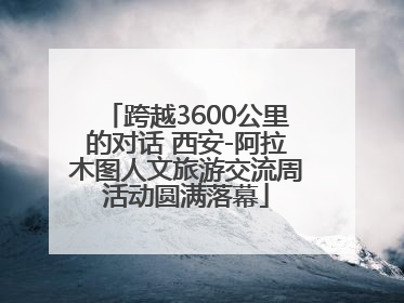 跨越3600公里的对话 西安-阿拉木图人文旅游交流周活动圆满落幕