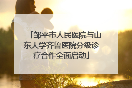 邹平市人民医院与山东大学齐鲁医院分级诊疗合作全面启动