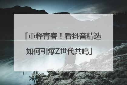 重释青春！看抖音精选如何引爆Z世代共鸣