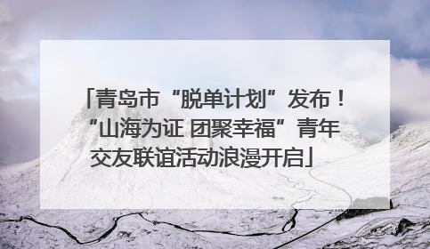 青岛市“脱单计划”发布！“山海为证 团聚幸福”青年交友联谊活动浪漫开启