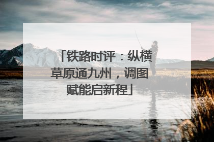 铁路时评：纵横草原通九州，调图赋能启新程