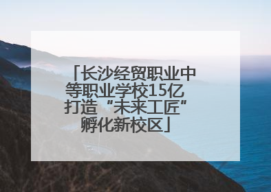 长沙经贸职业中等职业学校15亿打造“未来工匠”孵化新校区