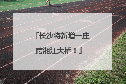 长沙将新增一座跨湘江大桥！