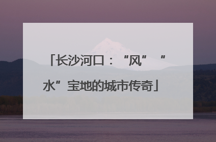 长沙河口：“风”“水”宝地的城市传奇