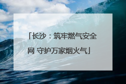 长沙：筑牢燃气安全网 守护万家烟火气