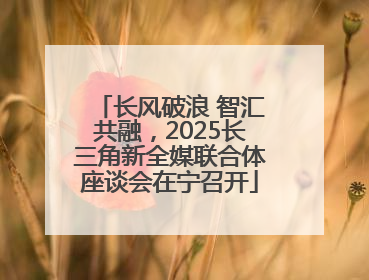 长风破浪 智汇共融，2025长三角新全媒联合体座谈会在宁召开