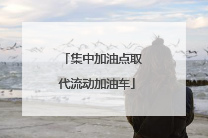 集中加油点取代流动加油车
