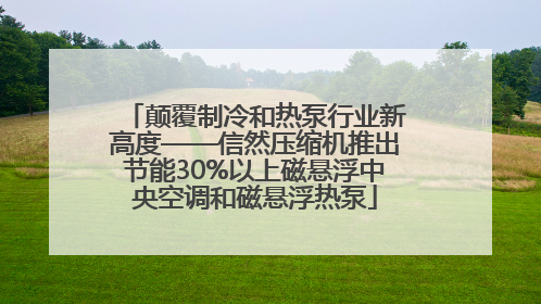 颠覆制冷和热泵行业新高度——信然压缩机推出节能30%以上磁悬浮中央空调和磁悬浮热泵