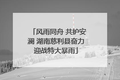 风雨同舟 共护安澜 湖南慈利县奋力迎战特大暴雨