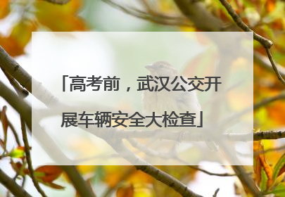 高考前，武汉公交开展车辆安全大检查
