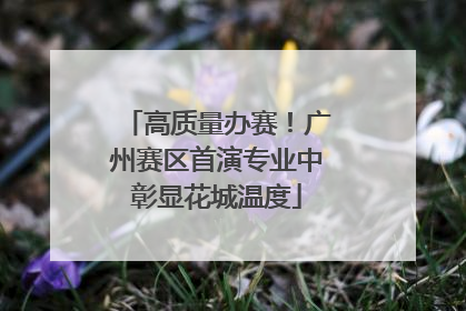 高质量办赛！广州赛区首演专业中彰显花城温度