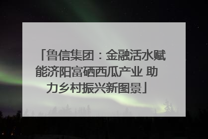 鲁信集团：金融活水赋能济阳富硒西瓜产业 助力乡村振兴新图景