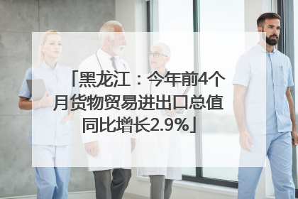 黑龙江：今年前4个月货物贸易进出口总值同比增长2.9%