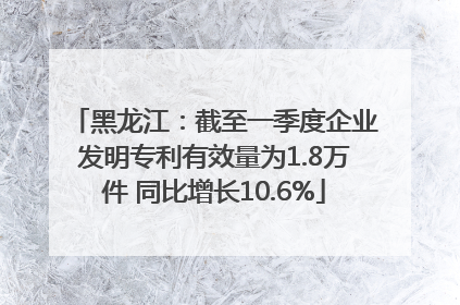 黑龙江：截至一季度企业发明专利有效量为1.8万件 同比增长10.6%