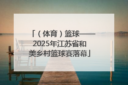 （体育）篮球——2025年江苏省和美乡村篮球赛落幕