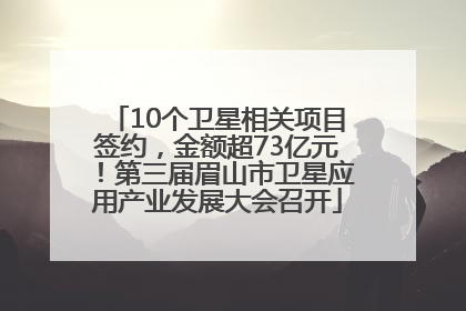 10个卫星相关项目签约，金额超73亿元！第三届眉山市卫星应用产业发展大会召开