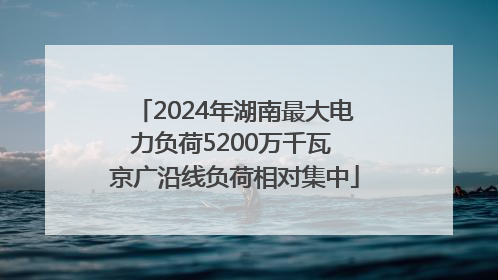 2024年湖南最大电力负荷5200万千瓦 京广沿线负荷相对集中