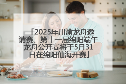2025年川渝龙舟邀请赛、第十一届绵阳端午龙舟公开赛将于5月31日在绵阳仙海开赛
