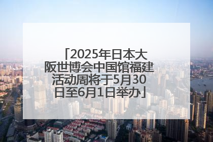 2025年日本大阪世博会中国馆福建活动周将于5月30日至6月1日举办