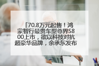 70.8万元起售！鸿蒙智行最贵车型尊界S800上市，欲以科技对抗超豪华品牌，余承东发布会未提及迈巴赫