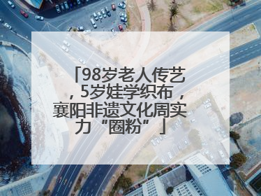 98岁老人传艺，5岁娃学织布，襄阳非遗文化周实力“圈粉”
